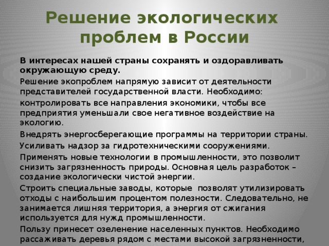 Решение экологических  проблем в России В интересах нашей страны сохранять и оздоравливать окружающую среду. Решение экопроблем напрямую зависит от деятельности представителей государственной власти. Необходимо: контролировать все направления экономики, чтобы все предприятия уменьшали свое негативное воздействие на экологию. Внедрять энергосберегающие программы на территории страны. Усиливать надзор за гидротехническими сооружениями. Применять новые технологии в промышленности, это позволит снизить загрязненность природы. Основная цель разработок – создание экологически чистой энергии. Строить специальные заводы, которые позволят утилизировать отходы с наибольшим процентом полезности. Следовательно, не занимается лишняя территория, а энергия от сжигания используется для нужд промышленности. Пользу принесет озеленение населенных пунктов. Необходимо рассаживать деревья рядом с местами высокой загрязненности, а также проводить мероприятия по защите грунта от эрозии. 