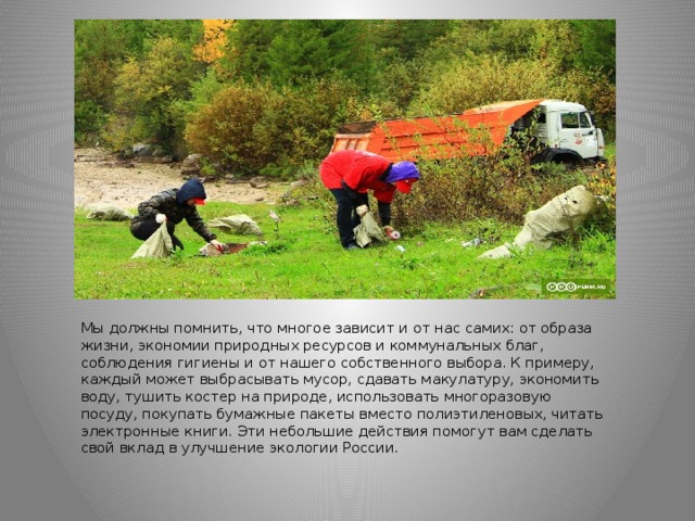 Мы должны помнить, что многое зависит и от нас самих: от образа жизни, экономии природных ресурсов и коммунальных благ, соблюдения гигиены и от нашего собственного выбора. К примеру, каждый может выбрасывать мусор, сдавать макулатуру, экономить воду, тушить костер на природе, использовать многоразовую посуду, покупать бумажные пакеты вместо полиэтиленовых, читать электронные книги. Эти небольшие действия помогут вам сделать свой вклад в улучшение экологии России. 