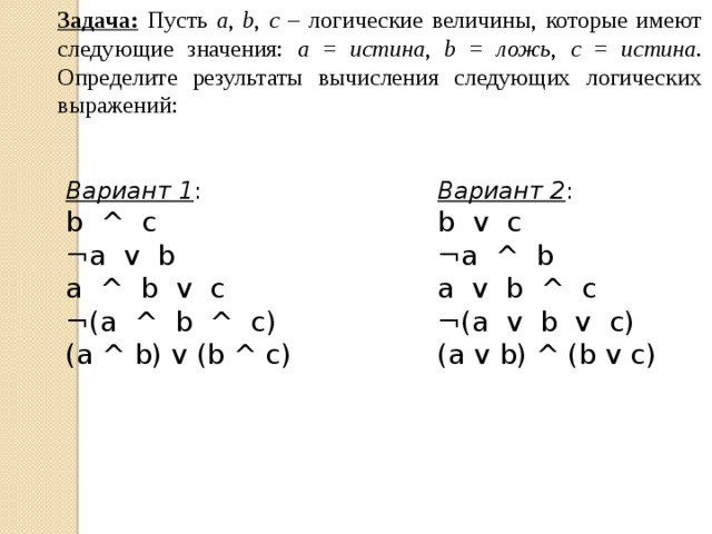 Задача:  Пусть a , b , c – логические величины, которые имеют следующие значения: a = истина , b = ложь , c = истина . Определите результаты вычисления следующих логических выражений: Вариант 1 : Вариант 2 : b ^ c b v c ¬a v b ¬a ^ b a ^ b v c a v b ^ c ¬(a ^ b ^ c) ¬(a v b v c) (a ^ b) v (b ^ c) (a v b) ^ (b v c) 