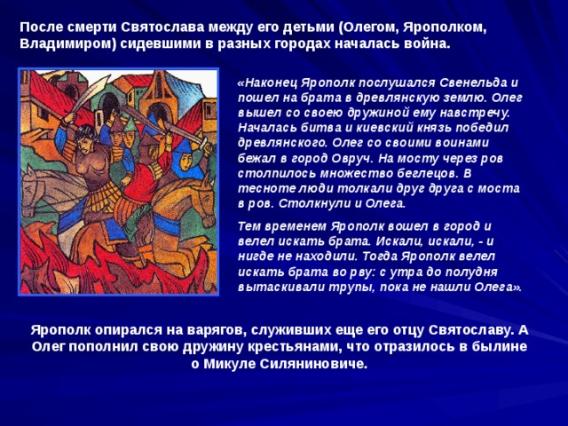 После смерти Святослава между его детьми (Олегом, Ярополком, Владимиром) сидевшими в разных городах началась война. «Наконец Ярополк послушался Свенельда и пошел на брата в древлянскую землю. Олег вышел со своею дружиной ему навстречу. Началась битва и киевский князь победил древлянского. Олег со своими воинами бежал в город Овруч. На мосту через ров столпилось множество беглецов. В тесноте люди толкали друг друга с моста в ров. Столкнули и Олега. Тем временем Ярополк вошел в город и велел искать брата. Искали, искали, - и нигде не находили. Тогда Ярополк велел искать брата во рву: с утра до полудня вытаскивали трупы, пока не нашли Олега». Ярополк опирался на варягов, служивших еще его отцу Святославу. А Олег пополнил свою дружину крестьянами, что отразилось в былине о Микуле Силяниновиче. 