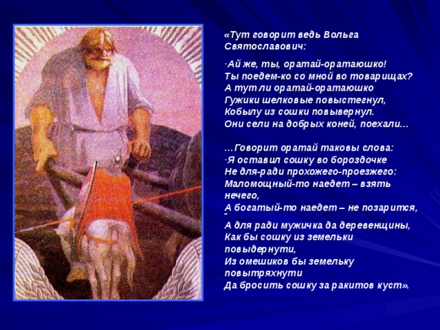 «Тут говорит ведь Вольга Святославович: Ай же, ты, оратай-оратаюшко! Ты поедем-ко со мной во товарищах? А тут ли оратай-оратаюшко Гужики шелковые повыстегнул, Кобылу из сошки повывернул. Они сели на добрых коней, поехали…  … Говорит оратай таковы слова: Я оставил сошку во бороздочке Не для-ради прохожего-проезжего: Маломощный-то наедет – взять нечего, А богатый-то наедет – не позарится, - А для ради мужичка да деревенщины, Как бы сошку из земельки повыдернути, Из омешиков бы земельку повытряхнути Да бросить сошку за ракитов куст».  