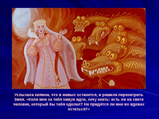 Услыхала княжна, что в живых останется, и решила перехитрить Змея. «Коли мне за тебя замуж идти, хочу знать: есть ли на свете человек, который бы тебя одолел? Не придётся ли мне во вдовах остаться?» 