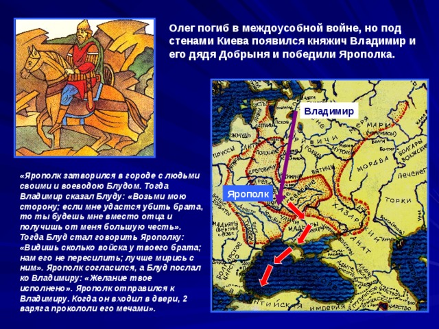 Олег погиб в междоусобной войне, но под стенами Киева появился княжич Владимир и его дядя Добрыня и победили Ярополка. Владимир «Ярополк затворился в городе с людьми своими и воеводою Блудом. Тогда Владимир сказал Блуду: «Возьми мою сторону; если мне удастся убить брата, то ты будешь мне вместо отца и получишь от меня большую честь». Тогда Блуд стал говорить Ярополку: «Видишь сколько войска у твоего брата; нам его не пересилить; лучше мирись с ним». Ярополк согласился, а Блуд послал ко Владимиру: «Желание твое исполнено». Ярополк отправился к Владимиру. Когда он входил в двери, 2 варяга прокололи его мечами». Ярополк 