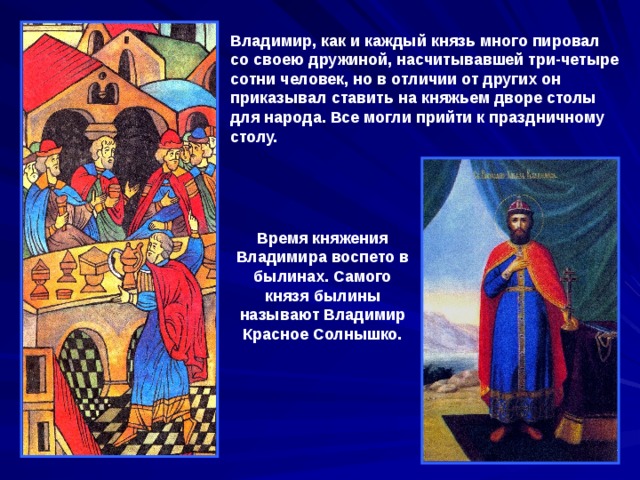 Владимир, как и каждый князь много пировал со своею дружиной, насчитывавшей три-четыре сотни человек, но в отличии от других он приказывал ставить на княжьем дворе столы для народа. Все могли прийти к праздничному столу.  Время княжения Владимира воспето в былинах. Самого князя былины называют Владимир Красное Солнышко. 