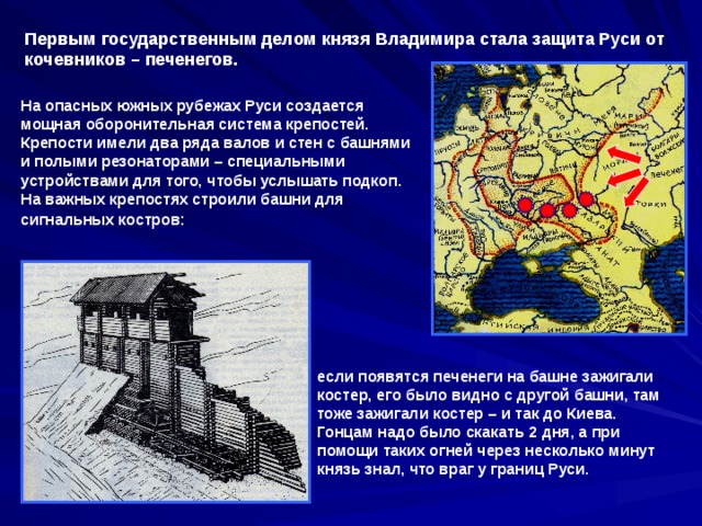 Первым государственным делом князя Владимира стала защита Руси от кочевников – печенегов. На опасных южных рубежах Руси создается мощная оборонительная система крепостей. Крепости имели два ряда валов и стен с башнями и полыми резонаторами – специальными устройствами для того, чтобы услышать подкоп. На важных крепостях строили башни для сигнальных костров:  если появятся печенеги на башне зажигали костер, его было видно с другой башни, там тоже зажигали костер – и так до Киева. Гонцам надо было скакать 2 дня, а при помощи таких огней через несколько минут князь знал, что враг у границ Руси. 