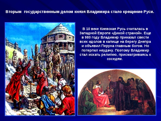 Вторым государственным делом князя Владимира стало крещение Руси. В 10 веке Киевская Русь считалась в Западной Европе «Дикой страной». Еще в 980 году Владимир приказал свести всех идолов в капище на берегу Днепра и объявил Перуна главным богом. Но потерпел неудачу. Поэтому Владимир стал искать религию, присматриваясь к соседям. 