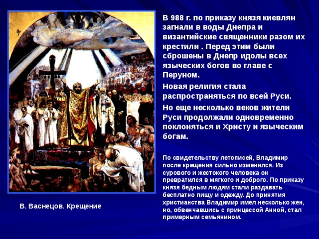В 988 г. по приказу князя киевлян загнали в воды Днепра и византийские священники разом их крестили . Перед этим были сброшены в Днепр идолы всех языческих богов во главе с Перуном. Новая религия стала распространяться по всей Руси. Но еще несколько веков жители Руси продолжали одновременно поклоняться и Христу и языческим богам.  По свидетельству летописей, Владимир после крещения сильно изменился. Из сурового и жестокого человека он превратился в мягкого и доброго. По приказу князя бедным людям стали раздавать бесплатно пищу и одежду. До принятия христианства Владимир имел несколько жен, но, обвенчавшись с принцессой Анной, стал примерным семьянином. В. Васнецов. Крещение 