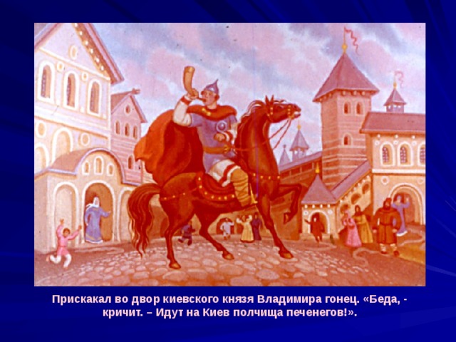 Прискакал во двор киевского князя Владимира гонец. «Беда, - кричит. – Идут на Киев полчища печенегов!». 