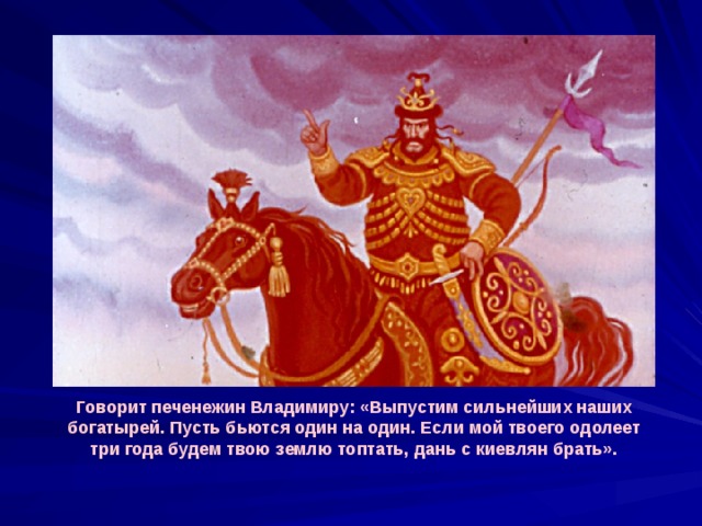 Говорит печенежин Владимиру: «Выпустим сильнейших наших богатырей. Пусть бьются один на один. Если мой твоего одолеет три года будем твою землю топтать, дань с киевлян брать». 