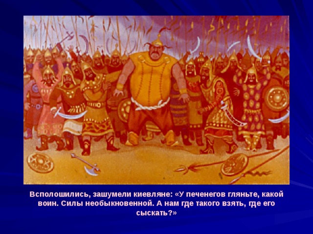 Всполошились, зашумели киевляне: «У печенегов гляньте, какой воин. Силы необыкновенной. А нам где такого взять, где его сыскать?» 