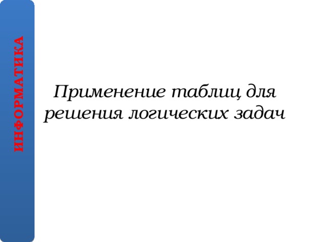 ИНФОРМАТИКА Применение таблиц для решения логических задач 