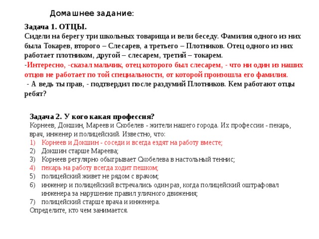 Домашнее задание: Задача 1. ОТЦЫ.  Сидели на берегу три школьных товарища и вели беседу. Фамилия одного из них была Токарев, второго – Слесарев, а третьего – Плотников. Отец одного из них работает плотником, другой – слесарем, третий – токарем. - Интересно, -сказал мальчик, отец которого был слесарем, - что ни один из наших отцов не работает по той специальности, от которой произошла его фамилия.  - А ведь ты прав, - подтвердил после раздумий Плотников. Кем работают отцы ребят? Задача 2. У кого какая профессия? Корнеев, Докшин, Мареев и Скобелев - жители нашего города. Их профессии - пекарь, врач, инженер и полицейский. Известно, что: Корнеев и Докшин - соседи и всегда ездят на работу вместе; Докшин старше Мареева; Корнеев регулярно обыгрывает Скобелева в настольный теннис; пекарь на работу всегда ходит пешком; полицейский живет не рядом с врачом; инженер и полицейский встречались один раз, когда полицейский оштрафовал инженера за нарушение правил уличного движения; полицейский старше врача и инженера. Определите, кто чем занимается. 