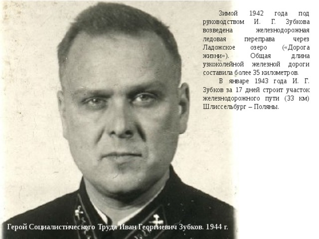  Зимой 1942 года под руководством И. Г. Зубкова возведена железнодорожная ледовая переправа через Ладожское озеро («Дорога жизни»). Общая длина узкоколейной железной дороги составила более 35 километров.  В январе 1943 года И. Г. Зубков за 17 дней строит участок железнодорожного пути (33 км) Шлиссельбург – Поляны. Герой Социалистического Труда Иван Георгиевич Зубков. 1944 г. 