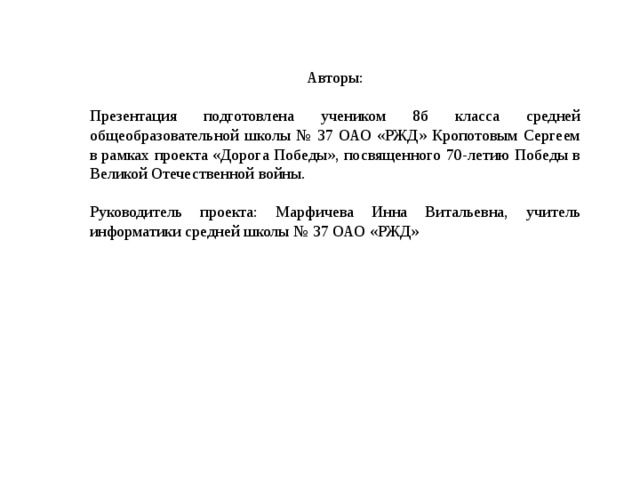 Авторы: Презентация подготовлена учеником 8б класса средней общеобразовательной школы № 37 ОАО «РЖД» Кропотовым Сергеем в рамках проекта «Дорога Победы», посвященного 70-летию Победы в Великой Отечественной войны. Руководитель проекта: Марфичева Инна Витальевна, учитель информатики средней школы № 37 ОАО «РЖД» 