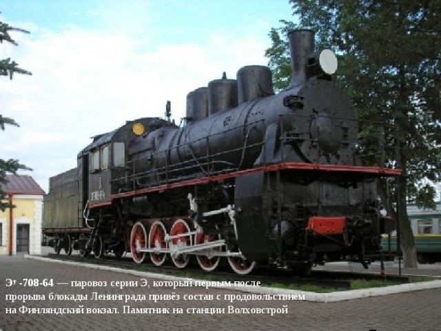 Э у  -708-64  — паровоз серии Э, который первым после прорыва блокады Ленинграда привёз состав с продовольствием на Финляндский вокзал. Памятник на станции Волховстрой 
