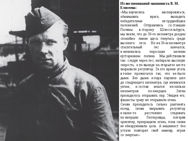 Из воспоминаний машиниста В. М. Елисеева: «Мы научились маскироваться, обманывать врага, выходить победителями из труднейших положений. Отправляясь со станции Поляны в сторону Шлиссельбурга, мы знали, что до 30‑го километра доедем спокойно: линия здесь тянулась среди высокого леса. Но на 30‑м километре спасительный лес кончался, и начиналась поросшая мелким кустарником поляна. Мы действовали так: следуя через лес, набирали высокую скорость, а по выходе на открытое место закрывали регулятор. За это время уголь в топке прожигался так, что не было дыма. Без дыма и пара паровоз шел до следующего километра, где начинался уклон, и состав мчался несколько километров по инерции. Затем приходилось открывать пар. Увидев его, фашисты сразу же открывали огонь. Снова приходилось сильно разгонять поезд, снова закрывать регулятор и какое-то расстояние следовать по инерции. Гитлеровцы, потеряв ориентир, прекращали огонь, пока снова не обнаруживали цель. А машинист без устали повторял свой маневр, играя со смертью». 