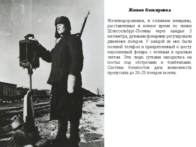Живая блокировка Железнодорожники, в основном женщины, расставленные в ночное время по линии Шлиссельбург-Поляны через каждые 3 километра, ручными фонарями регулировали движение поездов. У каждой из них были полевой телефон и прикрепленный к шесту керосиновый фонарь с зеленым и красным светом. Эти люди сутками находились на постах под обстрелами и бомбежками. Система блокпостов дала возможность пропускать до 20–25 поездов за ночь. 