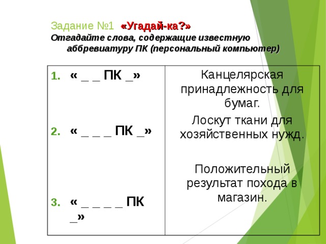 Задание №1  «Угадай-ка?» Отгадайте слова, содержащие известную аббревиатуру ПК (персональный компьютер)   « _ _ ПК _»    « _ _ _ ПК _»     Канцелярская принадлежность для бумаг. Лоскут ткани для хозяйственных нужд. Положительный результат похода в магазин. « _ _ _ _ ПК _»    