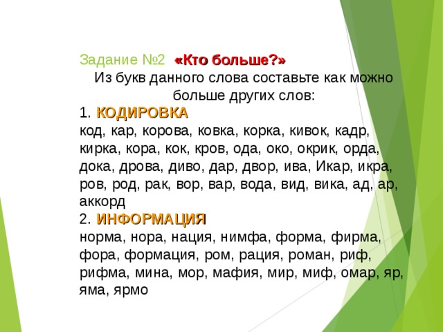 Задание №2  «Кто больше?» Из букв данного слова составьте как можно больше других слов: 1. КОДИРОВКА код, кар, корова, ковка, корка, кивок, кадр, кирка, кора, кок, кров, ода, око, окрик, орда, дока, дрова, диво, дар, двор, ива, Икар, икра, ров, род, рак, вор, вар, вода, вид, вика, ад, ар, аккорд 2. ИНФОРМАЦИЯ норма, нора, нация, нимфа, форма, фирма, фора, формация, ром, рация, роман, риф, рифма, мина, мор, мафия, мир, миф, омар, яр, яма, ярмо  