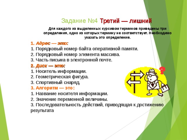 Задание №4 Третий — лишний Для каждого из выделенных курсивом терминов приведены три определения, одно из которых термину не соответствует. Необходимо указать это определение. 1. Адрес — это: 1. Порядковый номер байта оперативной памяти. 2. Порядковый номер элемента массива. 3. Часть письма в электронной почте. 2. Диск — это: 1. Носитель информации. 2. Геометрическая фигура. 3. Спортивный снаряд. 3. Алгоритм — это: 1. Название носителя информации. 2. Значение переменной величины. 3. Последовательность действий, приводящая к достижению результата  
