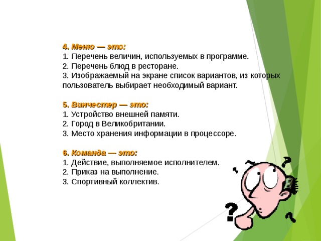4. Меню — это: 1. Перечень величин, используемых в программе. 2. Перечень блюд в ресторане. 3. Изображаемый на экране список вариантов, из которых пользователь выбирает необходимый вариант.  5. Винчестер — это: 1. Устройство внешней памяти. 2. Город в Великобритании. 3. Место хранения информации в процессоре.  6. Команда — это: 1 . Действие, выполняемое исполнителем. 2. Приказ на выполнение. 3. Спортивный коллектив.  