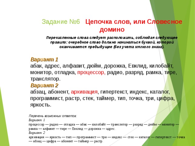 Задание №6  Цепочка слов, или Словесное домино Перечисленные слова следует расположить, соблюдая следующее правило: очередное слово должно начинаться буквой, которой оканчивается предыдущее (без учета мягкого знака). Вариант 1 абак, адрес, алфавит, дюйм, дорожка, Евклид, кило­байт, монитор, отладка, процессор, радио, разряд, рамка, тире, транслятор. Вариант 2 абзац, абонент, архивация , гипертекст, индекс, каталог, программист, растр, стек, таймер, тип, точка, три, цифра, яркость. Перечень возможных ответов: Вариант 1 процессор — радио — отладка — абак — килобайт — транслятор — разряд — дюйм — монитор — рамка — алфавит — тире — Евклид — дорожка — адрес. Вариант 2 архивация — яркость — тип — программист — три — индекс — стек — каталог — гипертекст — точка — абзац — цифра — абонент — таймер — растр.  