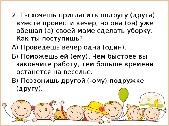 2. Ты хочешь пригласить подругу (друга) вместе провести вечер, но она (он) уже обещал (а) своей маме сделать уборку. Как ты поступишь? А) Проведешь вечер одна (один). Б) Поможешь ей (ему). Чем быстрее вы закончите работу, тем больше времени останется на веселье. В) Позвонишь другой (-ому) подружке (другу). 