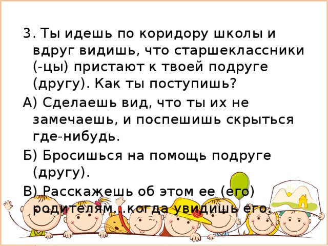 3. Ты идешь по коридору школы и вдруг видишь, что старшеклассники (-цы) пристают к твоей подруге (другу). Как ты поступишь? А) Сделаешь вид, что ты их не замечаешь, и поспешишь скрыться где-нибудь. Б) Бросишься на помощь подруге (другу). В) Расскажешь об этом ее (его) родителям…когда увидишь его. 