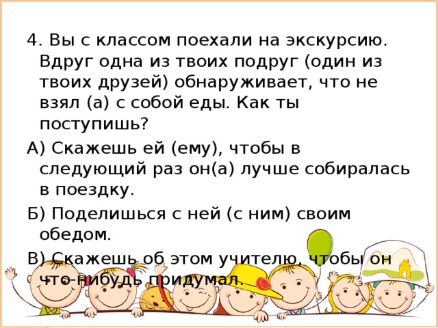 4. Вы с классом поехали на экскурсию. Вдруг одна из твоих подруг (один из твоих друзей) обнаруживает, что не взял (а) с собой еды. Как ты поступишь? А) Скажешь ей (ему), чтобы в следующий раз он(а) лучше собиралась в поездку. Б) Поделишься с ней (с ним) своим обедом. В) Скажешь об этом учителю, чтобы он что-нибудь придумал. 