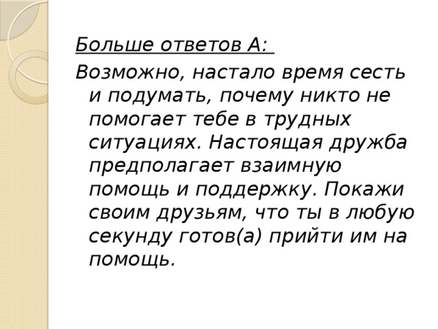 Больше ответов А: Возможно, настало время сесть и подумать, почему никто не помогает тебе в трудных ситуациях. Настоящая дружба предполагает взаимную помощь и поддержку. Покажи своим друзьям, что ты в любую секунду готов(а) прийти им на помощь. 
