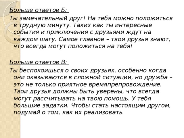 Больше ответов Б: Ты замечательный друг! На тебя можно положиться в трудную минуту. Таких как ты интересные события и приключения с друзьями ждут на каждом шагу. Самое главное – твои друзья знают, что всегда могут положиться на тебя!   Больше ответов В: Ты беспокоишься о своих друзьях, особенно когда они оказываются в сложной ситуации, но дружба – это не только приятное времяпрепровождение. Твои друзья должны быть уверены, что всегда могут рассчитывать на твою помощь. У тебя большие задатки. Чтобы стать настоящим другом, подумай о том, как их реализовать. 