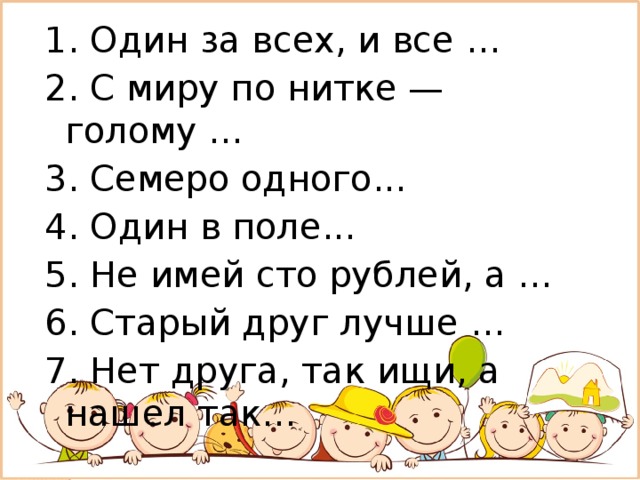 1. Один за всех, и все … 2. С миру по нитке — голому ... 3. Семеро одного... 4. Один в поле... 5. Не имей сто рублей, а … 6. Старый друг лучше … 7. Нет друга, так ищи, а нашел так... 