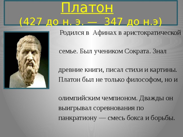  Платон     (427 до н. э. —  347 до н.э)    Родился в Афинах в аристократической  семье. Был учеником Сократа. Знал  древние книги, писал стихи и картины.  Платон был не только философом, но и  олимпийским чемпионом. Дважды он  выигрывал соревнования по  панкратиону — смесь бокса и борьбы.  