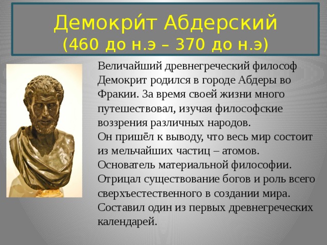 Демокри́т Абдерский (460 до н.э – 370 до н.э)   Величайший древнегреческий философ Демокрит родился в городе Абдеры во Фракии. За время своей жизни много путешествовал, изучая философские воззрения различных народов. Он пришёл к выводу, что весь мир состоит из мельчайших частиц – атомов. Основатель материальной философии. Отрицал существование богов и роль всего сверхъестественного в создании мира. Составил один из первых древнегреческих календарей. 