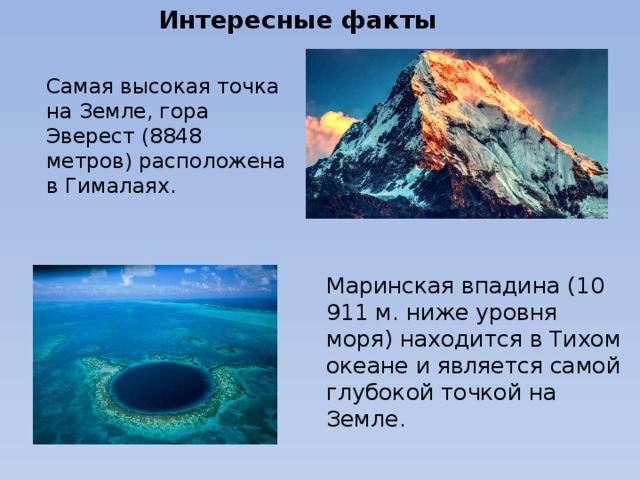 Интересные факты Самая высокая точка на Земле, гора Эверест (8848 метров) расположена в Гималаях.   Маринская впадина (10 911 м. ниже уровня моря) находится в Тихом океане и является самой глубокой точкой на Земле. 