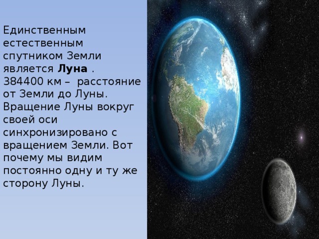 Единственным естественным спутником Земли является Луна .  384400 км – расстояние от Земли до Луны.  Вращение Луны вокруг своей оси синхронизировано с вращением Земли. Вот почему мы видим постоянно одну и ту же сторону Луны. 