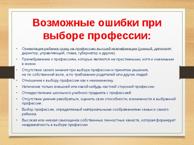 Возможные ошибки при выборе профессии: Ориентация ребенка сразу на профессию высшей квалификации (ученый, дипломат, директор, управляющий, глава, губернатор и другие). Пренебрежение к профессиям, которые являются не престижными, хотя и значимыми в жизни. Отсутствие своего мнения при выборе профессии и принятие решения, не по собственной воле, а по требованию родителей или других людей. Отношение к выбору профессии как к неизменному. Увлечение только внешней или какой-нибудь частной стороной профессии. Отождествление школьного учебного предмета с профессией. Отсутствие умения разобраться, оценить свои способности, возможности в выбранной профессии. Выбор профессии, определяемый материальными соображениями семьи и самого ребенка. Высокая или низкая самооценка собственных личностных качеств, которая формирует неадекватность в выборе профессии. 