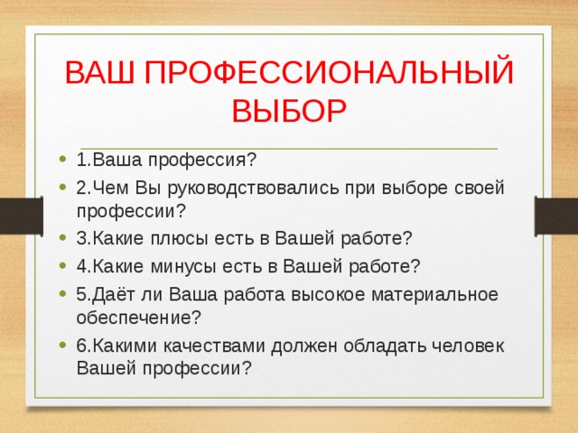 ВАШ ПРОФЕССИОНАЛЬНЫЙ ВЫБОР 1.Ваша профессия? 2.Чем Вы руководствовались при выборе своей профессии? 3.Какие плюсы есть в Вашей работе? 4.Какие минусы есть в Вашей работе? 5.Даёт ли Ваша работа высокое материальное обеспечение? 6.Какими качествами должен обладать человек Вашей профессии? 