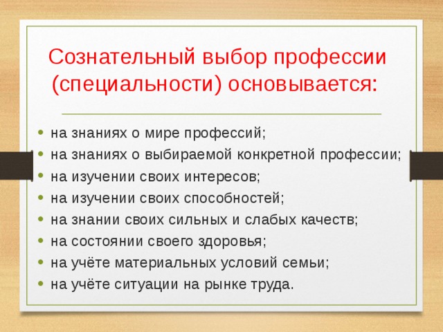 Сознательный выбор профессии (специальности) основывается: на знаниях о мире профессий; на знаниях о выбираемой конкретной профессии; на изучении своих интересов; на изучении своих способностей; на знании своих сильных и слабых качеств; на состоянии своего здоровья; на учёте материальных условий семьи; на учёте ситуации на рынке труда. 