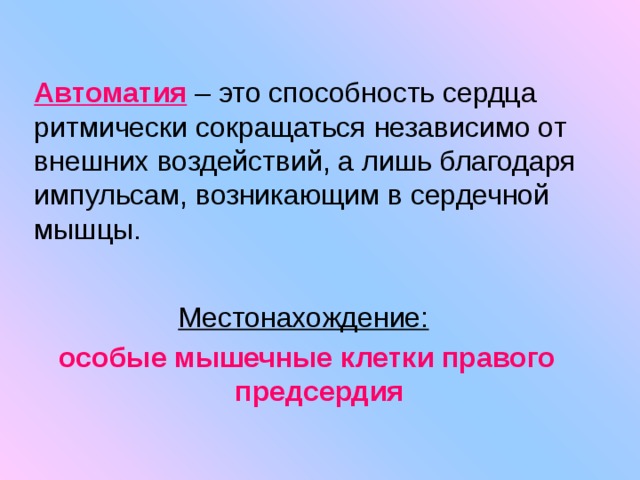 Автоматия  – это способность сердца ритмически сокращаться независимо от внешних воздействий, а лишь благодаря импульсам, возникающим в сердечной мышцы. Местонахождение:  особые мышечные клетки правого предсердия 