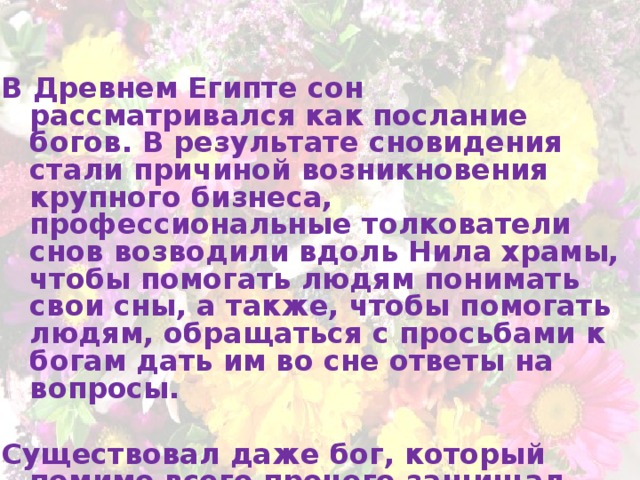   В Древнем Египте сон рассматривался как послание богов. В результате сновидения стали причиной возникновения крупного бизнеса, профессиональные толкователи снов возводили вдоль Нила храмы, чтобы помогать людям понимать свои сны, а также, чтобы помогать людям, обращаться с просьбами к богам дать им во сне ответы на вопросы.  Существовал даже бог, который помимо всего прочего защищал людей от ночных кошмаров.  Богом сна является Гипнос.  