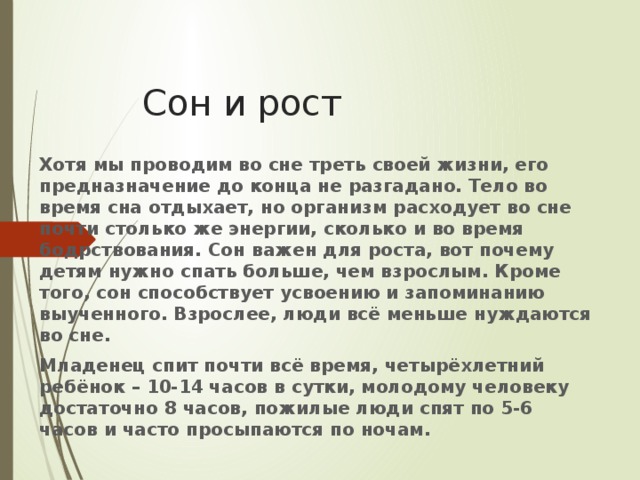 Сон и рост Хотя мы проводим во сне треть своей жизни, его предназначение до конца не разгадано. Тело во время сна отдыхает, но организм расходует во сне почти столько же энергии, сколько и во время бодрствования. Сон важен для роста, вот почему детям нужно спать больше, чем взрослым. Кроме того, сон способствует усвоению и запоминанию выученного. Взрослее, люди всё меньше нуждаются во сне. Младенец спит почти всё время, четырёхлетний ребёнок – 10-14 часов в сутки, молодому человеку достаточно 8 часов, пожилые люди спят по 5-6 часов и часто просыпаются по ночам. 