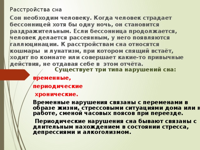 Расстройства сна Сон необходим человеку. Когда человек страдает бессонницей хотя бы одну ночь, он становится раздражительным. Если бессонница продолжается, человек делается рассеянным, у него появляются галлюцинации. К расстройствам сна относятся кошмары и лунатизм, при котором спящий встаёт, ходит по комнате или совершает какие-то привычные действия, не отдавая себе в этом отчёта.        Существует три типа нарушений сна: временные, периодические  хронические. Временные нарушения связаны с переменами в образе жизни, стрессовыми ситуациями дома или на работе, сменой часовых поясов при переезде.  Периодические нарушения сна бывают связаны с длительным нахождением в состоянии стресса, депрессиями и алкоголизмом.   