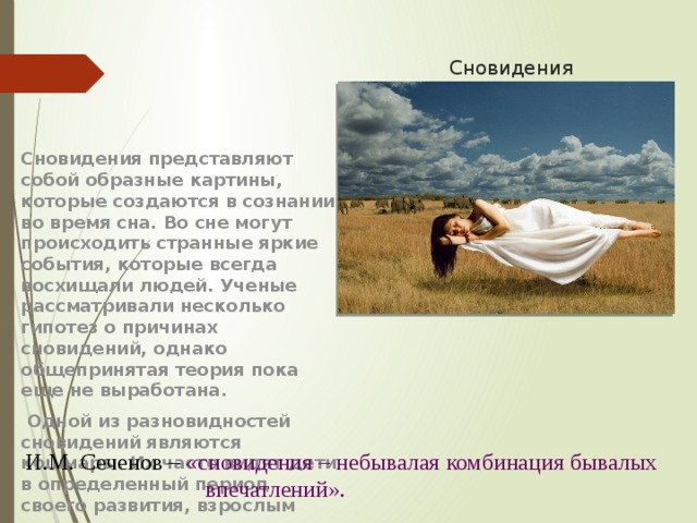 Сновидения Сновидения представляют собой образные картины, которые создаются в сознании во время сна. Во сне могут происходить странные яркие события, которые всегда восхищали людей. Ученые рассматривали несколько гипотез о причинах сновидений, однако общепринятая теория пока еще не выработана.  Одной из разновидностей сновидений являются кошмары. Их часто видят дети в определенный период своего развития, взрослым людям они снятся не часто.  И.М. Сеченов – «сновидения – небывалая комбинация бывалых впечатлений». 
