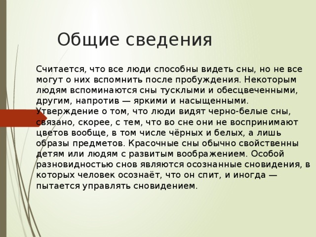 Общие сведения Считается, что все люди способны видеть сны, но не все могут о них вспомнить после пробуждения. Некоторым людям вспоминаются сны тусклыми и обесцвеченными, другим, напротив — яркими и насыщенными. Утверждение о том, что люди видят черно-белые сны, связано, скорее, с тем, что во сне они не воспринимают цветов вообще, в том числе чёрных и белых, а лишь образы предметов. Красочные сны обычно свойственны детям или людям с развитым воображением. Особой разновидностью снов являются осознанные сновидения, в которых человек осознаёт, что он спит, и иногда — пытается управлять сновидением. 