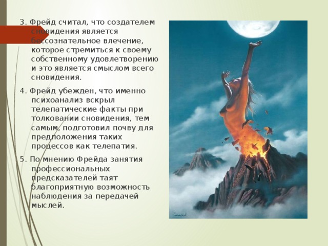 3. Фрейд считал, что создателем сновидения является бессознательное влечение, которое стремиться к своему собственному удовлетворению и это является смыслом всего сновидения. 4. Фрейд убежден, что именно психоанализ вскрыл телепатические факты при толковании сновидения, тем самым, подготовил почву для предположения таких процессов как телепатия. 5. По мнению Фрейда занятия профессиональных предсказателей таят благоприятную возможность наблюдения за передачей мыслей. 