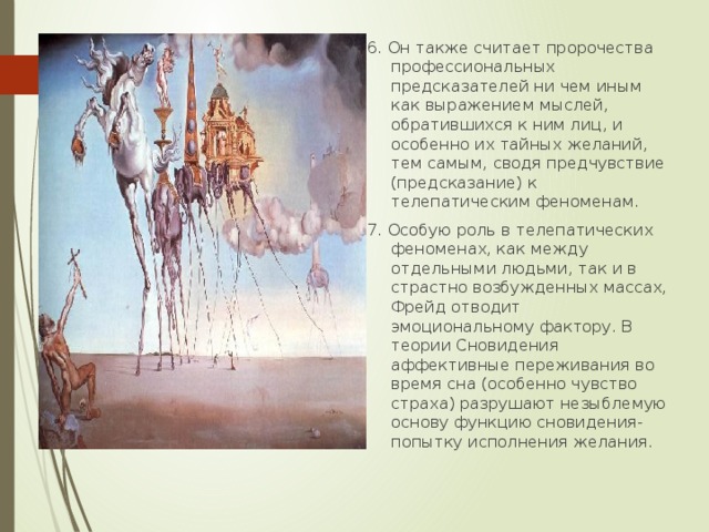 6. Он также считает пророчества профессиональных предсказателей ни чем иным как выражением мыслей, обратившихся к ним лиц, и особенно их тайных желаний, тем самым, сводя предчувствие (предсказание) к телепатическим феноменам. 7. Особую роль в телепатических феноменах, как между отдельными людьми, так и в страстно возбужденных массах, Фрейд отводит эмоциональному фактору. В теории Сновидения аффективные переживания во время сна (особенно чувство страха) разрушают незыблемую основу функцию сновидения- попытку исполнения желания. 