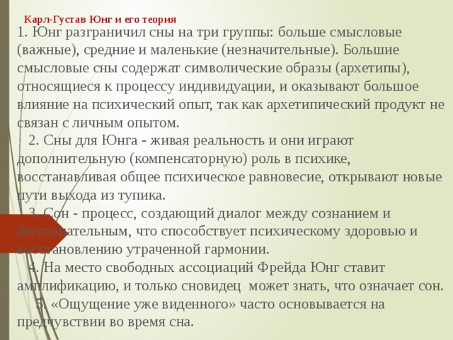 Карл-Густав Юнг и его теория 1. Юнг разграничил сны на три группы: больше смысловые (важные), средние и маленькие (незначительные). Большие смысловые сны содержат символические образы (архетипы), относящиеся к процессу индивидуации, и оказывают большое влияние на психический опыт, так как архетипический продукт не связан с личным опытом.     2. Сны для Юнга - живая реальность и они играют дополнительную (компенсаторную) роль в психике, восстанавливая общее психическое равновесие, открывают новые пути выхода из тупика.     3. Сон - процесс, создающий диалог между сознанием и бессознательным, что способствует психическому здоровью и восстановлению утраченной гармонии.     4. На место свободных ассоциаций Фрейда Юнг ставит амплификацию, и только сновидец  может знать, что означает сон.       5. «Ощущение уже виденного» часто основывается на предчувствии во время сна.        