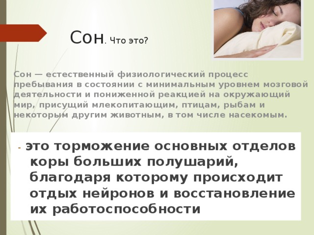 Сон . Что это?  Сон — естественный физиологический процесс пребывания в состоянии с минимальным уровнем мозговой деятельности и пониженной реакцией на окружающий мир, присущий млекопитающим, птицам, рыбам и некоторым другим животным, в том числе насекомым. - это торможение основных отделов коры больших полушарий, благодаря которому происходит отдых нейронов и восстановление их работоспособности 