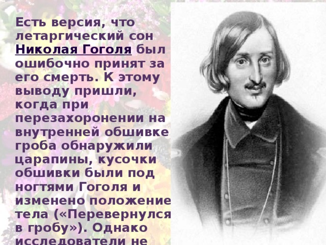 Есть версия, что летаргический сон Николая Гоголя был ошибочно принят за его смерть. К этому выводу пришли, когда при перезахоронении на внутренней обшивке гроба обнаружили царапины, кусочки обшивки были под ногтями Гоголя и изменено положение тела («Перевернулся в гробу»). Однако исследователи не рассматривают эту версию всерьёз 